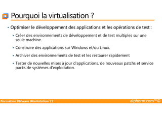 Pourquoi la virtualisation ?
• Optimiser le développement des applications et les opérations de test :
Créer des environnements de développement et de test multiples sur une
seule machine.
Construire des applications sur Windows et/ou Linux.
Archiver des environnements de test et les restaurer rapidement
Formation VMware Workstation 11 alphorm.com™©
Archiver des environnements de test et les restaurer rapidement
Tester de nouvelles mises à jour d'applications, de nouveaux patchs et service
packs de systèmes d'exploitation.
 