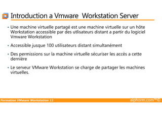 Introduction a Vmware Workstation Server
• Une machine virtuelle partagé est une machine virtuelle sur un hôte
Workstation accessible par des utlisateurs distant a partir du logiciel
Vmware Workstation
• Accessible jusque 100 utilisateurs distant simultanément
• Des permissions sur la machine virtuelle sécuriser les accès a cette
dernière
Formation VMware Workstation 11 alphorm.com™©
dernière
• Le serveur VMware Workstation se charge de partager les machines
virtuelles.
 