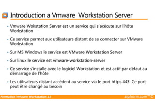 Introduction a Vmware Workstation Server
• Vmware Wokstation Server est un service qui s’exécute sur l’hôte
Workstation
• Ce service permet aux utilisateurs distant de se connecter sur VMware
Workstation
• Sur MS Windows le service est VMware Workstation Server
Formation VMware Workstation 11 alphorm.com™©
• Sur linux le service est vmware-workstation-server
• Ce service s’installe avec le logiciel Workstation et est actif par défaut au
démarrage de l’hôte
• Les utilisateurs distant accèdent au service via le port https 443. Ce port
peut être changé au besoin
 