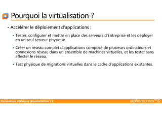 Pourquoi la virtualisation ?
• Accélérer le déploiement d'applications :
Tester, configurer et mettre en place des serveurs d'Entreprise et les déployer
en un seul serveur physique.
Créer un réseau complet d'applications composé de plusieurs ordinateurs et
connexions réseau dans un ensemble de machines virtuelles, et les tester sans
affecter le réseau.
Formation VMware Workstation 11 alphorm.com™©
affecter le réseau.
Test physique de migrations virtuelles dans le cadre d'applications existantes.
 