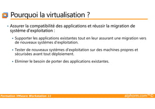 Pourquoi la virtualisation ?
• Assurer la compatibilité des applications et réussir la migration de
système d'exploitation :
Supporter les applications existantes tout en leur assurant une migration vers
de nouveaux systèmes d'exploitation.
Tester de nouveaux systèmes d'exploitation sur des machines propres et
sécurisées avant tout déploiement.
Formation VMware Workstation 11 alphorm.com™©
sécurisées avant tout déploiement.
Eliminer le besoin de porter des applications existantes.
 