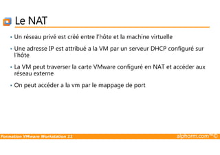 Le NAT
• Un réseau privé est créé entre l’hôte et la machine virtuelle
• Une adresse IP est attribué a la VM par un serveur DHCP configuré sur
l’hôte
• La VM peut traverser la carte VMware configuré en NAT et accéder aux
réseau externe
Formation VMware Workstation 11 alphorm.com™©
• On peut accéder a la vm par le mappage de port
 