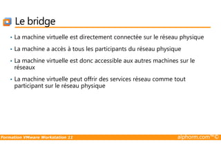 Le bridge
• La machine virtuelle est directement connectée sur le réseau physique
• La machine a accès à tous les participants du réseau physique
• La machine virtuelle est donc accessible aux autres machines sur le
réseaux
• La machine virtuelle peut offrir des services réseau comme tout
Formation VMware Workstation 11 alphorm.com™©
• La machine virtuelle peut offrir des services réseau comme tout
participant sur le réseau physique
 