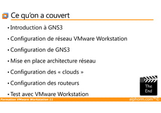 Ce qu’on a couvert
• Introduction à GNS3
• Configuration de réseau VMware Workstation
• Configuration de GNS3
Formation VMware Workstation 11 alphorm.com™©
• Mise en place architecture réseau
• Configuration des « clouds »
• Configuration des routeurs
• Test avec VMware Workstation
 