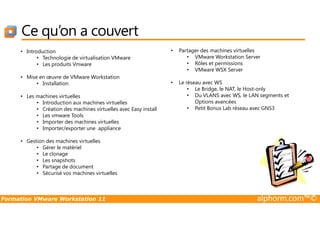 • Introduction
• Technologie de virtualisation VMware
• Les produits Vmware
• Mise en œuvre de VMware Workstation
• Installation
• Les machines virtuelles
• Introduction aux machines virtuelles
• Création des machines virtuelles avec Easy install
• Les vmware Tools
• Partager des machines virtuelles
• VMware Workstation Server
• Rôles et permissions
• VMware WSX Server
• Le réseau avec WS
• Le Bridge, le NAT, le Host-only
• Du VLANS avec WS, le LAN segments et
Options avancées
• Petit Bonus Lab réseau avec GNS3
Ce qu’on a couvert
Formation VMware Workstation 11 alphorm.com™©
• Les vmware Tools
• Importer des machines virtuelles
• Importer/exporter une appliance
• Gestion des machines virtuelles
• Gérer le matériel
• Le clonage
• Les snapshots
• Partage de document
• Sécurisé vos machines virtuelles
 
