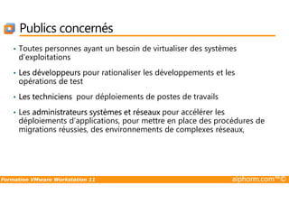 • Toutes personnes ayant un besoin de virtualiser des systèmes
d’exploitations
• Les développeurs pour rationaliser les développements et les
opérations de test
• Les techniciens pour déploiements de postes de travails
Publics concernés
Formation VMware Workstation 11 alphorm.com™©
• Les administrateurs systèmes et réseaux pour accélérer les
déploiements d’applications, pour mettre en place des procédures de
migrations réussies, des environnements de complexes réseaux,
 