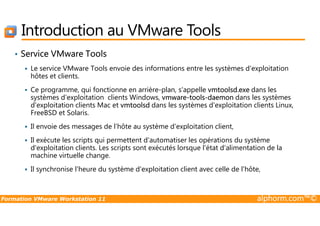 Introduction au VMware Tools
• Service VMware Tools
Le service VMware Tools envoie des informations entre les systèmes d'exploitation
hôtes et clients.
Ce programme, qui fonctionne en arrière-plan, s'appelle vmtoolsd.exe dans les
systèmes d'exploitation clients Windows, vmware-tools-daemon dans les systèmes
d'exploitation clients Mac et vmtoolsd dans les systèmes d'exploitation clients Linux,
FreeBSD et Solaris.
Formation VMware Workstation 11 alphorm.com™©
FreeBSD et Solaris.
Il envoie des messages de l'hôte au système d'exploitation client,
Il exécute les scripts qui permettent d'automatiser les opérations du système
d'exploitation clients. Les scripts sont exécutés lorsque l'état d'alimentation de la
machine virtuelle change.
Il synchronise l'heure du système d'exploitation client avec celle de l'hôte,
 