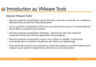 Introduction au VMware Tools
• Service VMware Tools
Dans les systèmes d'exploitation clients Windows, il permet au pointeur de se déplacer
librement entre le client et l'hôte Workstation
Sur les systèmes d'exploitation client Linux qui exécutent le serveur X fonctionnalité est
disponible en caractéristique standard.
Dans les systèmes d'exploitation Windows , il permet de créer des snapshots
Formation VMware Workstation 11 alphorm.com™©
Dans les systèmes d'exploitation Windows , il permet de créer des snapshots
suspendus utilisés par certaines applications de sauvegarde.
Dans les systèmes d'exploitation clients Linux, Solaris et FreeBSD, il exécute les
commandes dans la machine virtuelle lors de l’arrêt ou le redémarrage
Il fait partie des processus qui envoient un signal de pulsation au produit VMware pour
indiquer que le système d'exploitation client est en cours d'exécution.
 