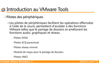 Introduction au VMware Tools
• Pilotes des périphériques
Les pilotes de périphériques facilitent les opérations effectuées
à l'aide de la souris, permettent d'accéder à des fonctions
VMware telles que le partage de dossiers et améliorent les
fonctions audio, graphiques et réseau.
Formation VMware Workstation 11 alphorm.com™©
• Pilotes SVGA
• Pilotes SCSI paravirtuel
• Pilotes réseau vmxnet
• Module de noyau pour le partage de dossiers
• Pilotes VMCI
 