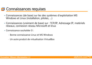 Connaissances requises
• Connaissances (de base) sur les des systèmes d’exploitation MS
Windows et Linux (installation, pilotes, …)
• Connaissances (vraiment de base) sur : TCP/IP, Adressage IP, matériels
réseaux, connexion réseau Microsoft et linux
• Connaissance souhaitée ☺ :
Formation VMware Workstation 11 alphorm.com™©
• Bonne connaissance Linux et MS Windows
• Un autre produit de virtualisation VirtualBox
 