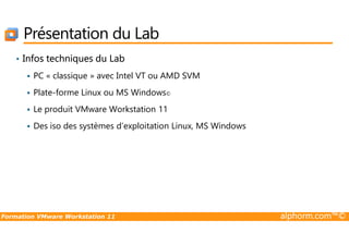 Présentation du Lab
• Infos techniques du Lab
PC « classique » avec Intel VT ou AMD SVM
Plate-forme Linux ou MS Windows©
Le produit VMware Workstation 11
Des iso des systèmes d’exploitation Linux, MS Windows
Formation VMware Workstation 11 alphorm.com™©
Des iso des systèmes d’exploitation Linux, MS Windows
 