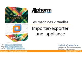 Importer/exporter
Les machines virtuelles
Formation VMware Workstation 11 alphorm.com™©
Importer/exporter
une appliance
Site : http://www.alphorm.com
Blog : http://blog.alphorm.com
Forum : http://forum.alphorm.com
Ludovic Quenec'hdu
Formateur et Consultant indépendant
OpenSource et virtualisation
 