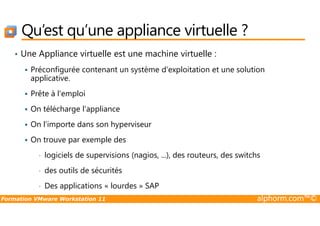 Qu’est qu’une appliance virtuelle ?
• Une Appliance virtuelle est une machine virtuelle :
Préconfigurée contenant un système d'exploitation et une solution
applicative.
Prête à l'emploi
On télécharge l'appliance
Formation VMware Workstation 11 alphorm.com™©
On télécharge l'appliance
On l’importe dans son hyperviseur
On trouve par exemple des
• logiciels de supervisions (nagios, ...), des routeurs, des switchs
• des outils de sécurités
• Des applications « lourdes » SAP
 