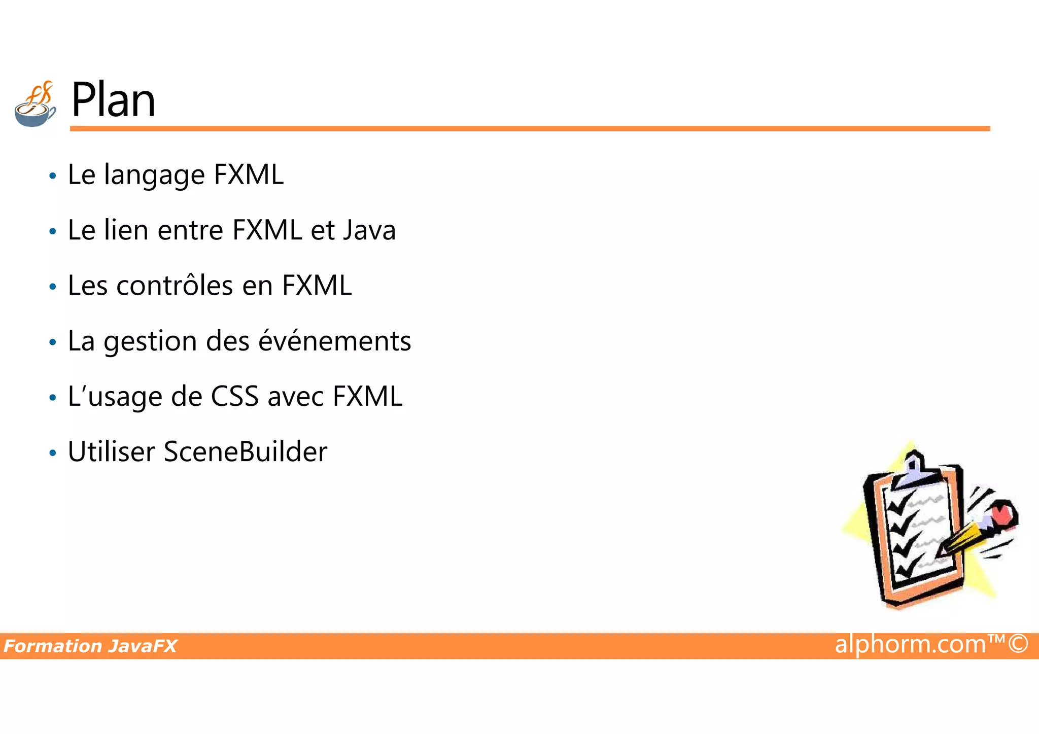 Plan • Le langage FXML • Le lien entre FXML et Java • Les contrôles en FXML • La gestion des événements Formation JavaFX alphorm.com™© • L’usage de CSS avec FXML • Utiliser SceneBuilder 