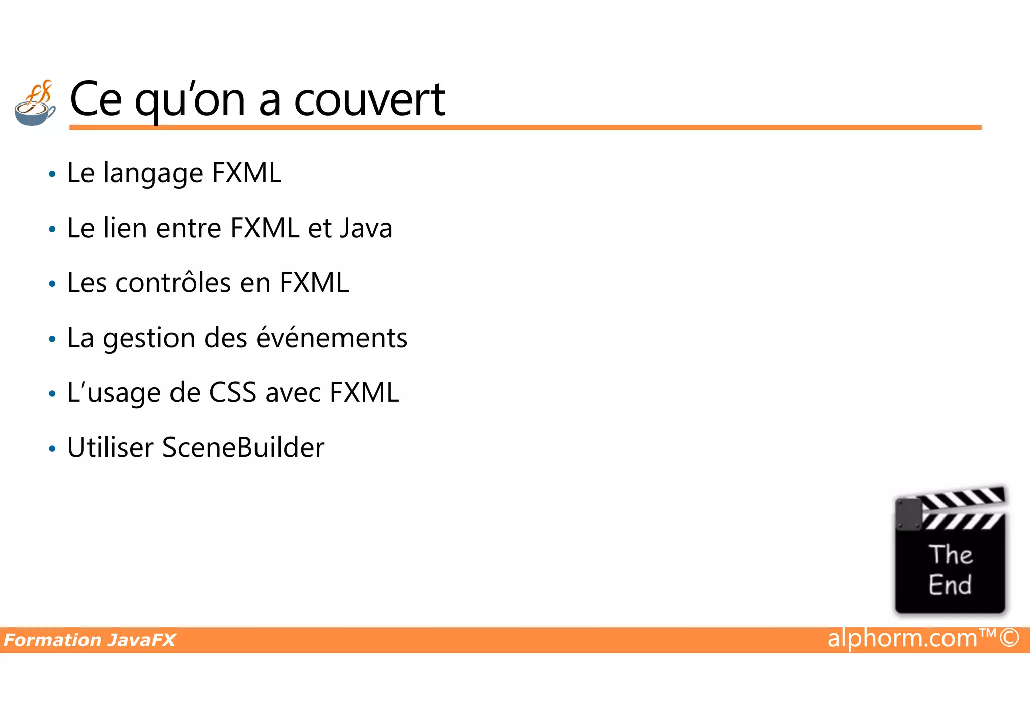 Ce qu’on a couvert • Le langage FXML • Le lien entre FXML et Java • Les contrôles en FXML • La gestion des événements Formation JavaFX alphorm.com™© • L’usage de CSS avec FXML • Utiliser SceneBuilder 