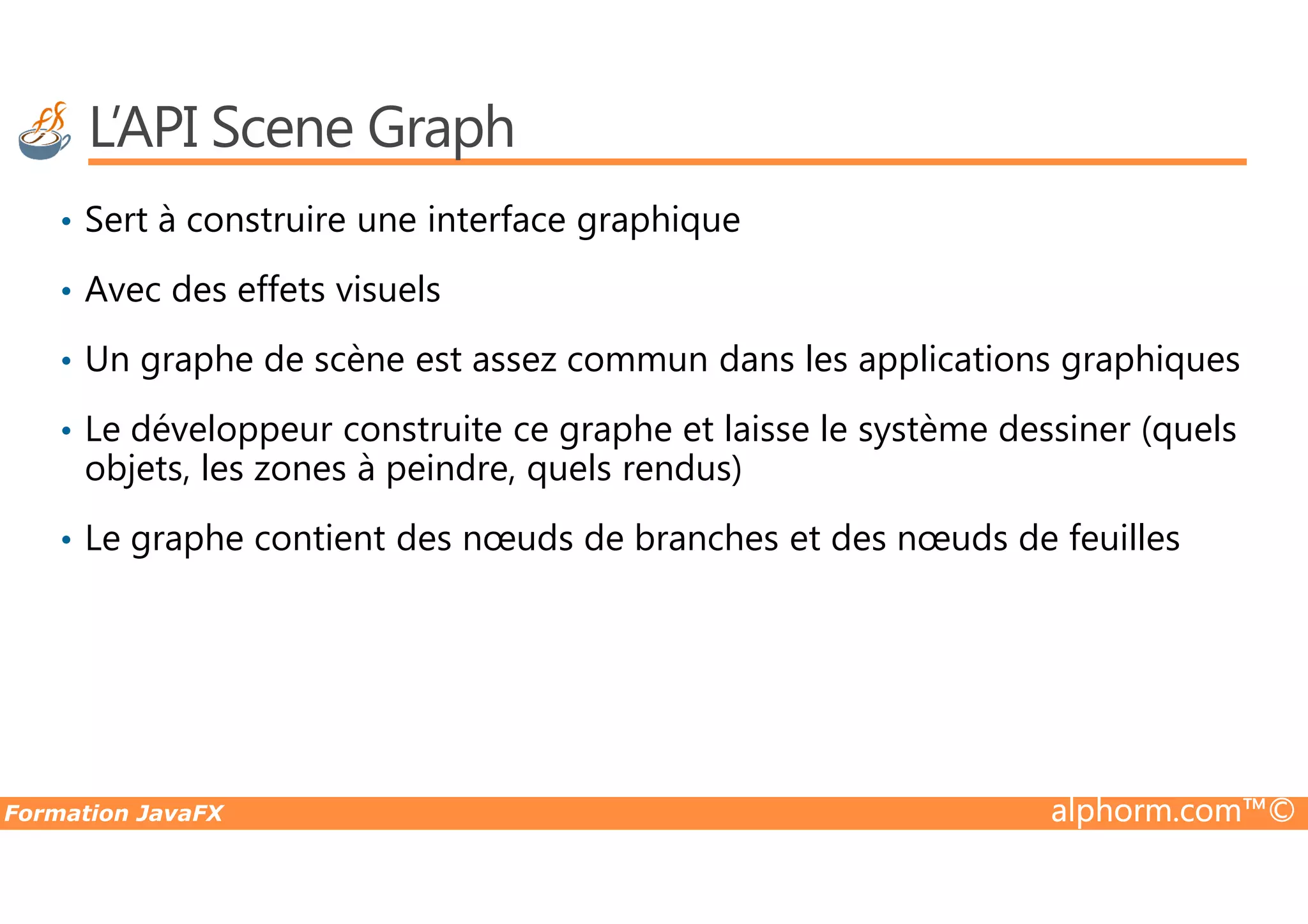 L’API Scene Graph • Sert à construire une interface graphique • Avec des effets visuels • Un graphe de scène est assez commun dans les applications graphiques • Le développeur construite ce graphe et laisse le système dessiner (quels objets, les zones à peindre, quels rendus) Formation JavaFX alphorm.com™© objets, les zones à peindre, quels rendus) • Le graphe contient des nœuds de branches et des nœuds de feuilles 
