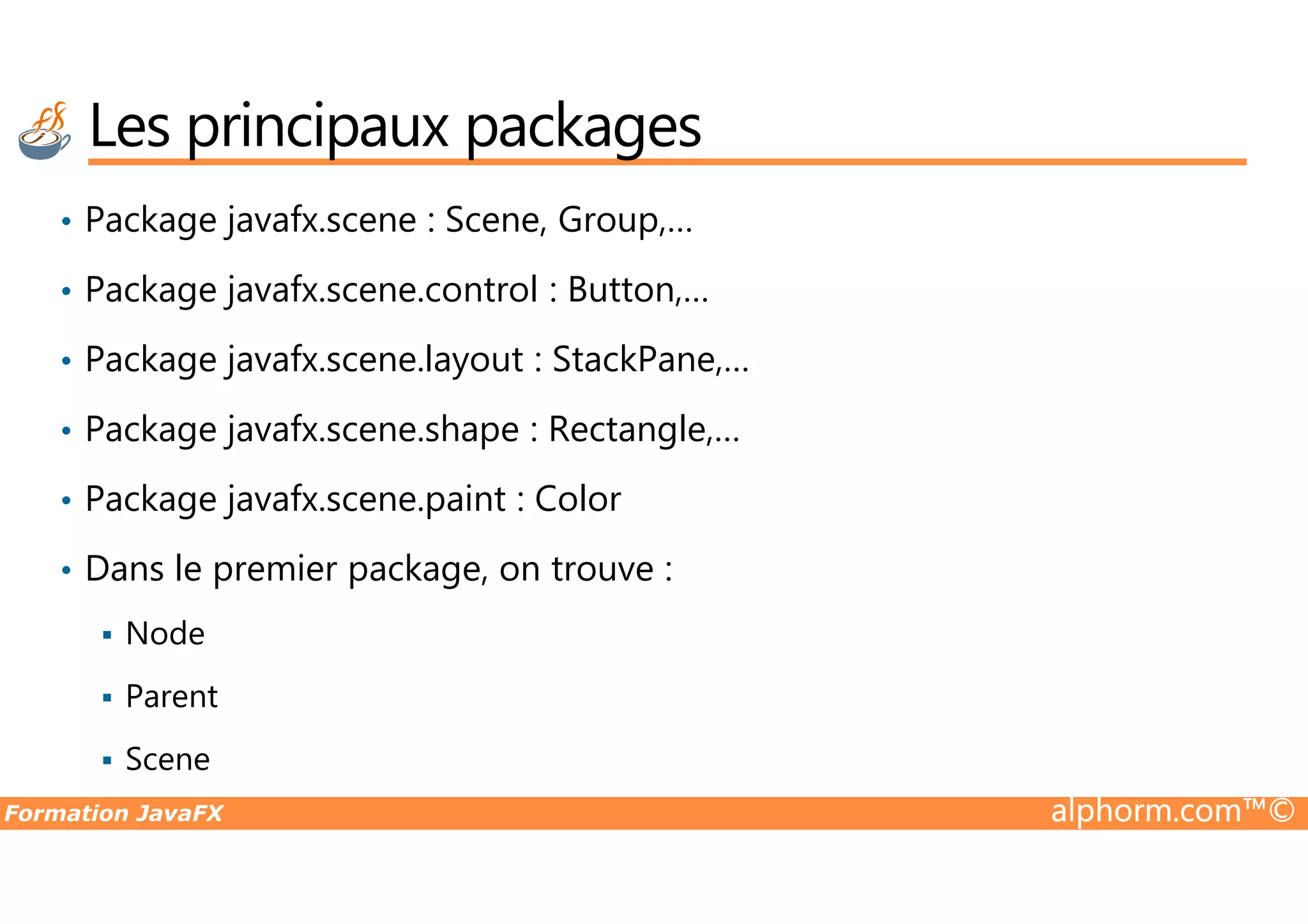 • Package javafx.scene : Scene, Group,… • Package javafx.scene.control : Button,… • Package javafx.scene.layout : StackPane,… • Package javafx.scene.shape : Rectangle,… Les principaux packages Formation JavaFX alphorm.com™© • Package javafx.scene.paint : Color • Dans le premier package, on trouve : Node Parent Scene 
