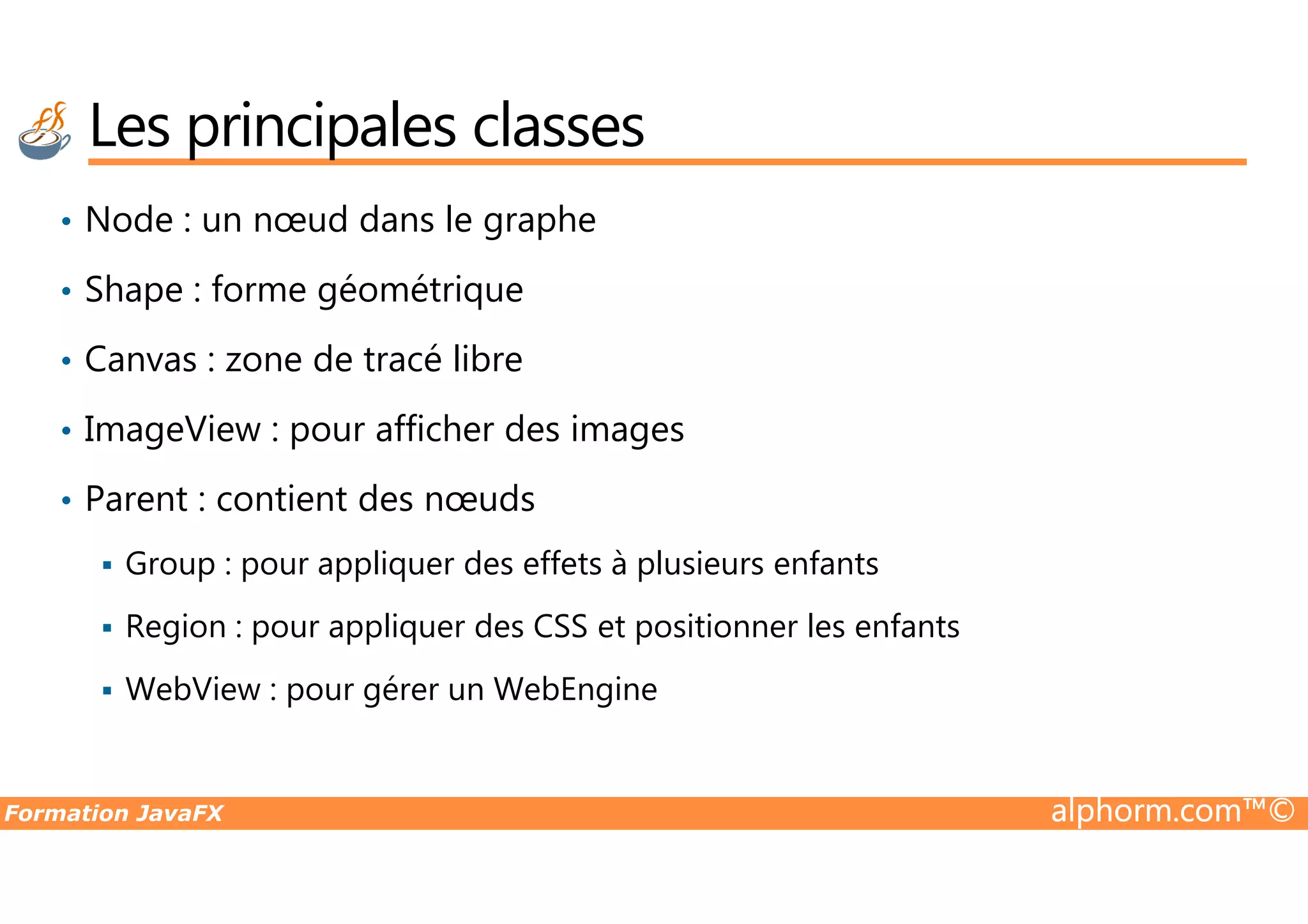 • Node : un nœud dans le graphe • Shape : forme géométrique • Canvas : zone de tracé libre • ImageView : pour afficher des images Les principales classes Formation JavaFX alphorm.com™© • Parent : contient des nœuds Group : pour appliquer des effets à plusieurs enfants Region : pour appliquer des CSS et positionner les enfants WebView : pour gérer un WebEngine 