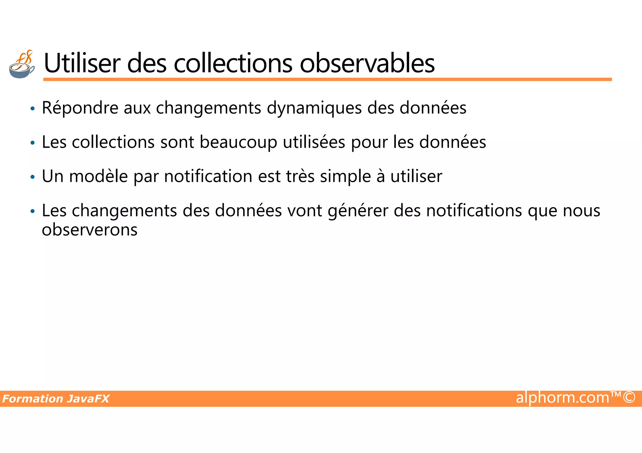 • Répondre aux changements dynamiques des données • Les collections sont beaucoup utilisées pour les données • Un modèle par notification est très simple à utiliser • Les changements des données vont générer des notifications que nous observerons Utiliser des collections observables Formation JavaFX alphorm.com™© observerons 