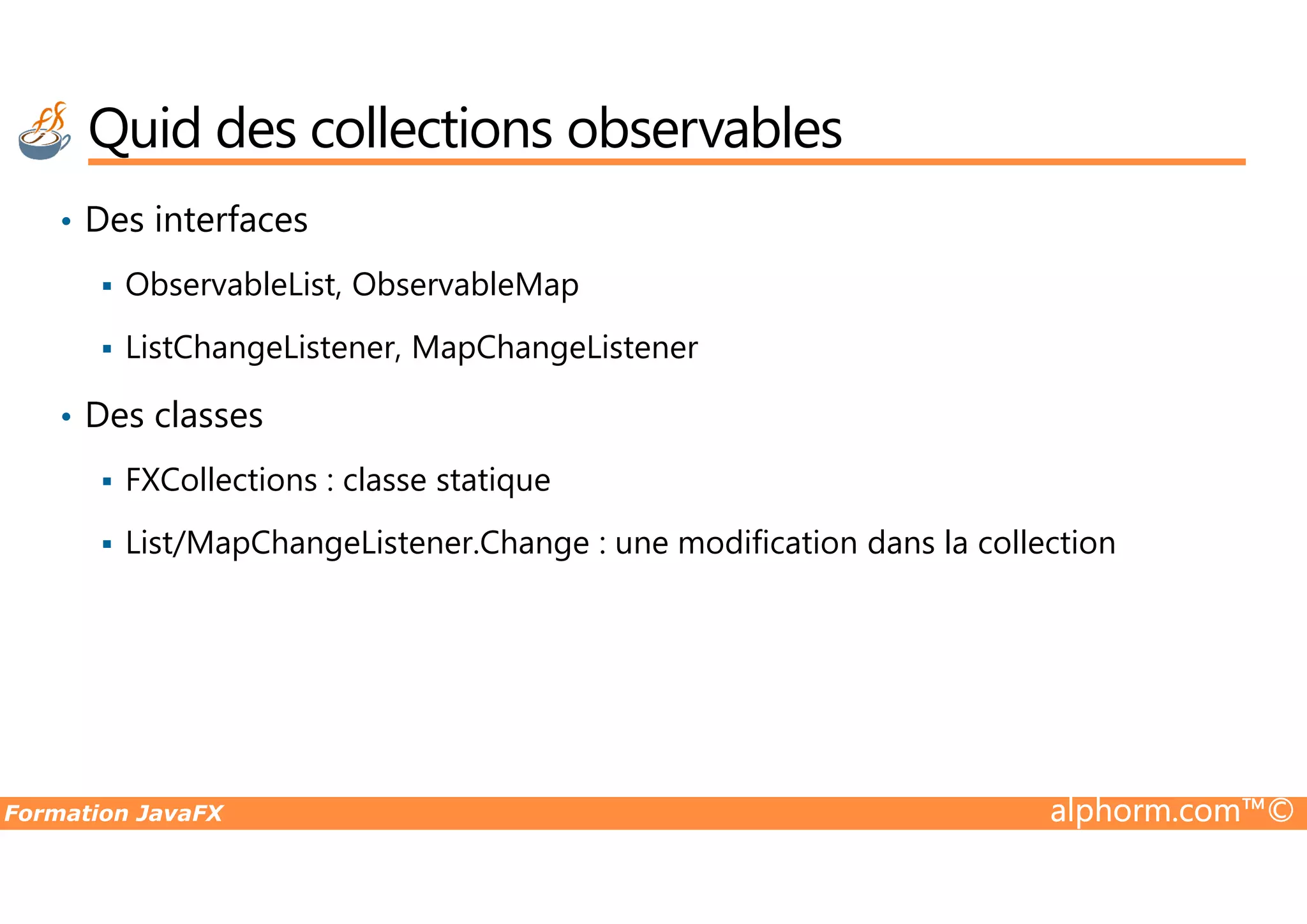 • Des interfaces ObservableList, ObservableMap ListChangeListener, MapChangeListener • Des classes FXCollections : classe statique Quid des collections observables Formation JavaFX alphorm.com™© FXCollections : classe statique List/MapChangeListener.Change : une modification dans la collection 