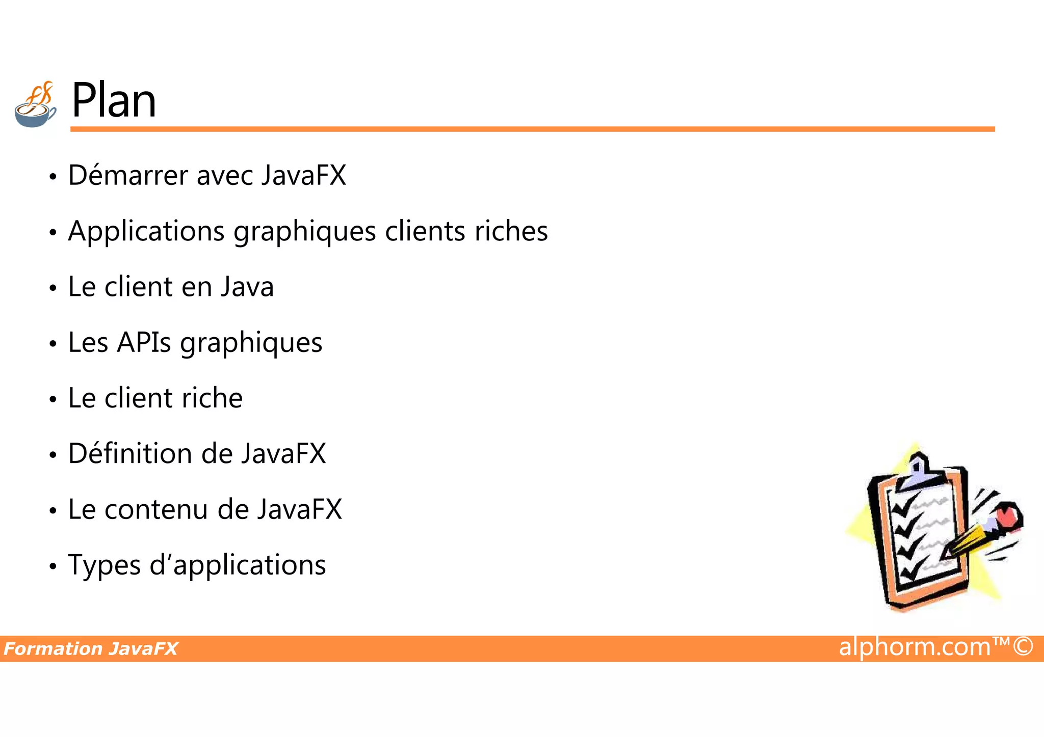 Plan • Démarrer avec JavaFX • Applications graphiques clients riches • Le client en Java • Les APIs graphiques Formation JavaFX alphorm.com™© • Le client riche • Définition de JavaFX • Le contenu de JavaFX • Types d’applications 