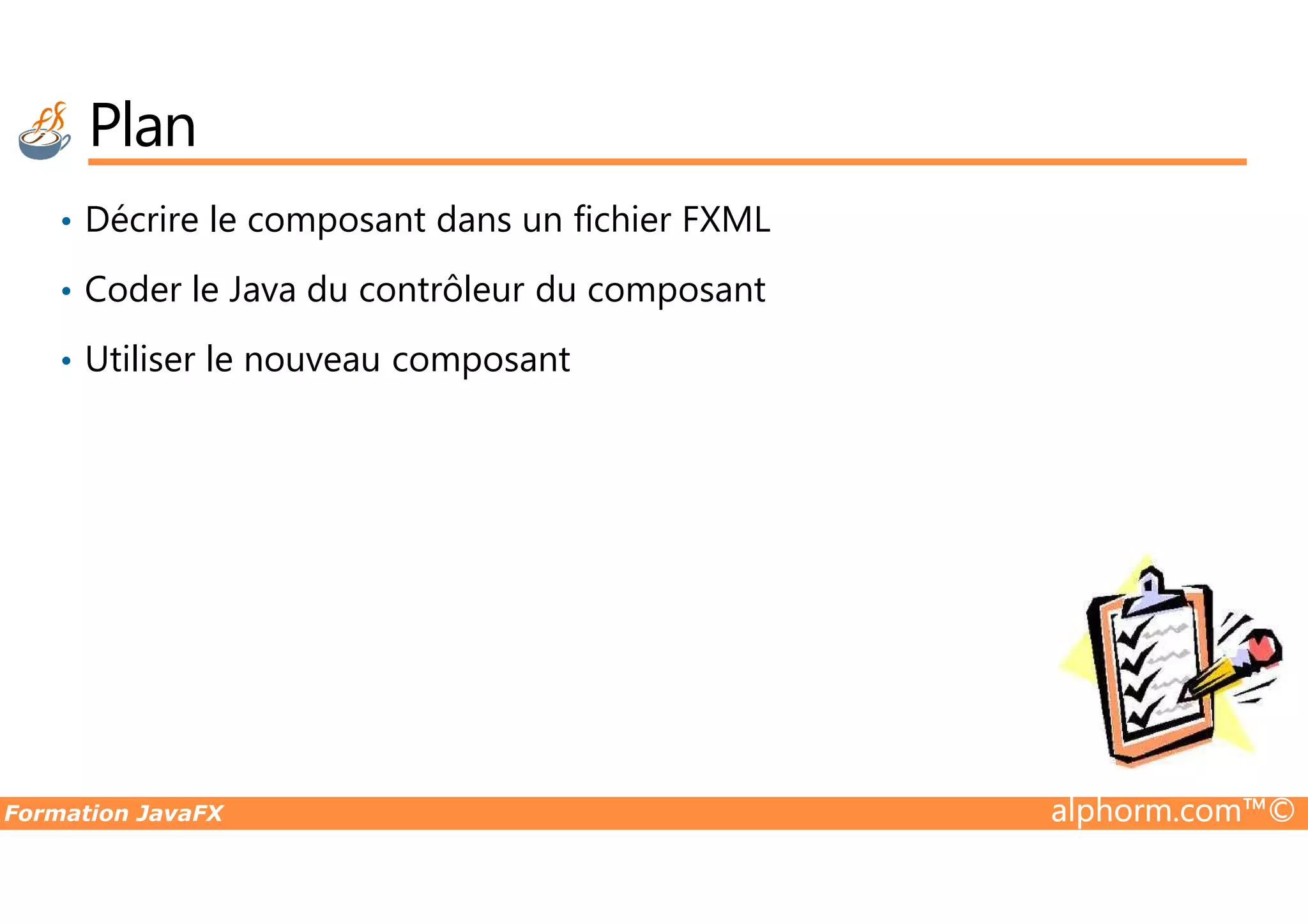 Plan • Décrire le composant dans un fichier FXML • Coder le Java du contrôleur du composant • Utiliser le nouveau composant Formation JavaFX alphorm.com™© 