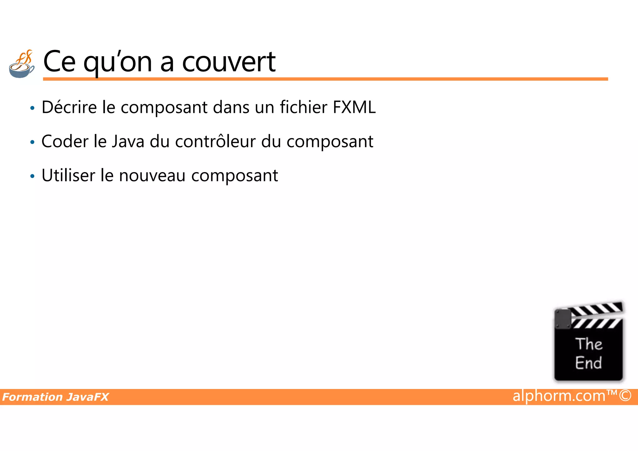 Ce qu’on a couvert • Décrire le composant dans un fichier FXML • Coder le Java du contrôleur du composant • Utiliser le nouveau composant Formation JavaFX alphorm.com™© 