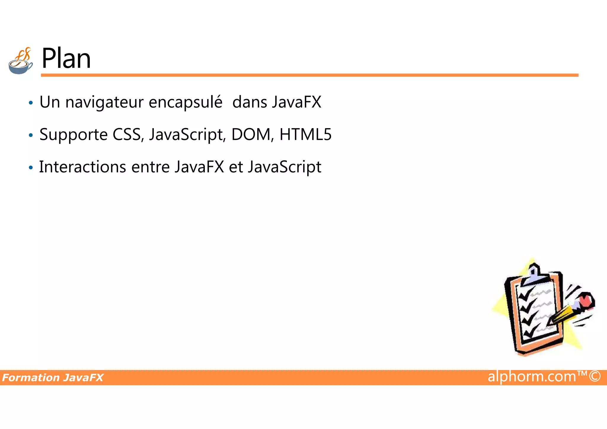 Plan • Un navigateur encapsulé dans JavaFX • Supporte CSS, JavaScript, DOM, HTML5 • Interactions entre JavaFX et JavaScript Formation JavaFX alphorm.com™© 