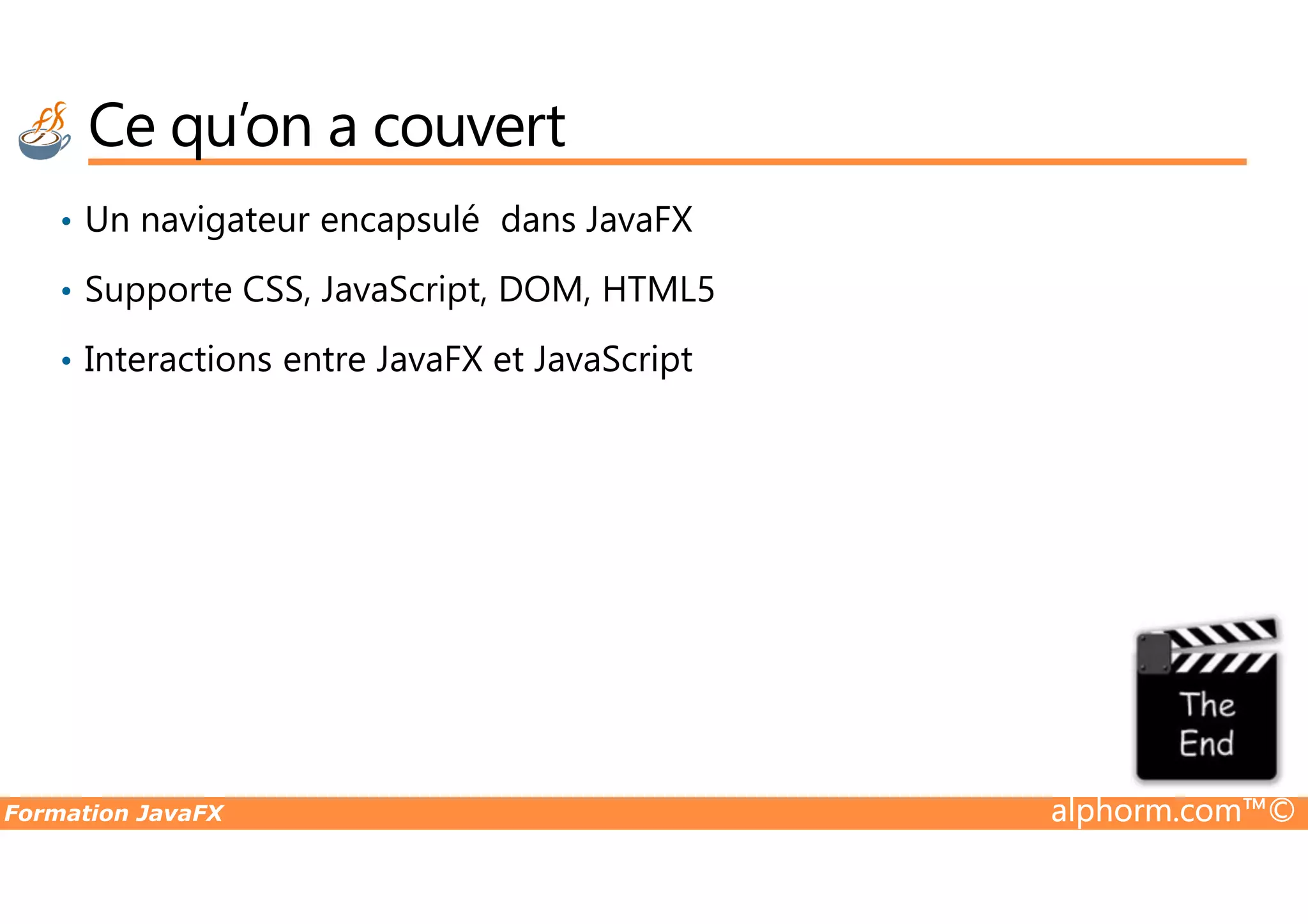 Ce qu’on a couvert • Un navigateur encapsulé dans JavaFX • Supporte CSS, JavaScript, DOM, HTML5 • Interactions entre JavaFX et JavaScript Formation JavaFX alphorm.com™© 