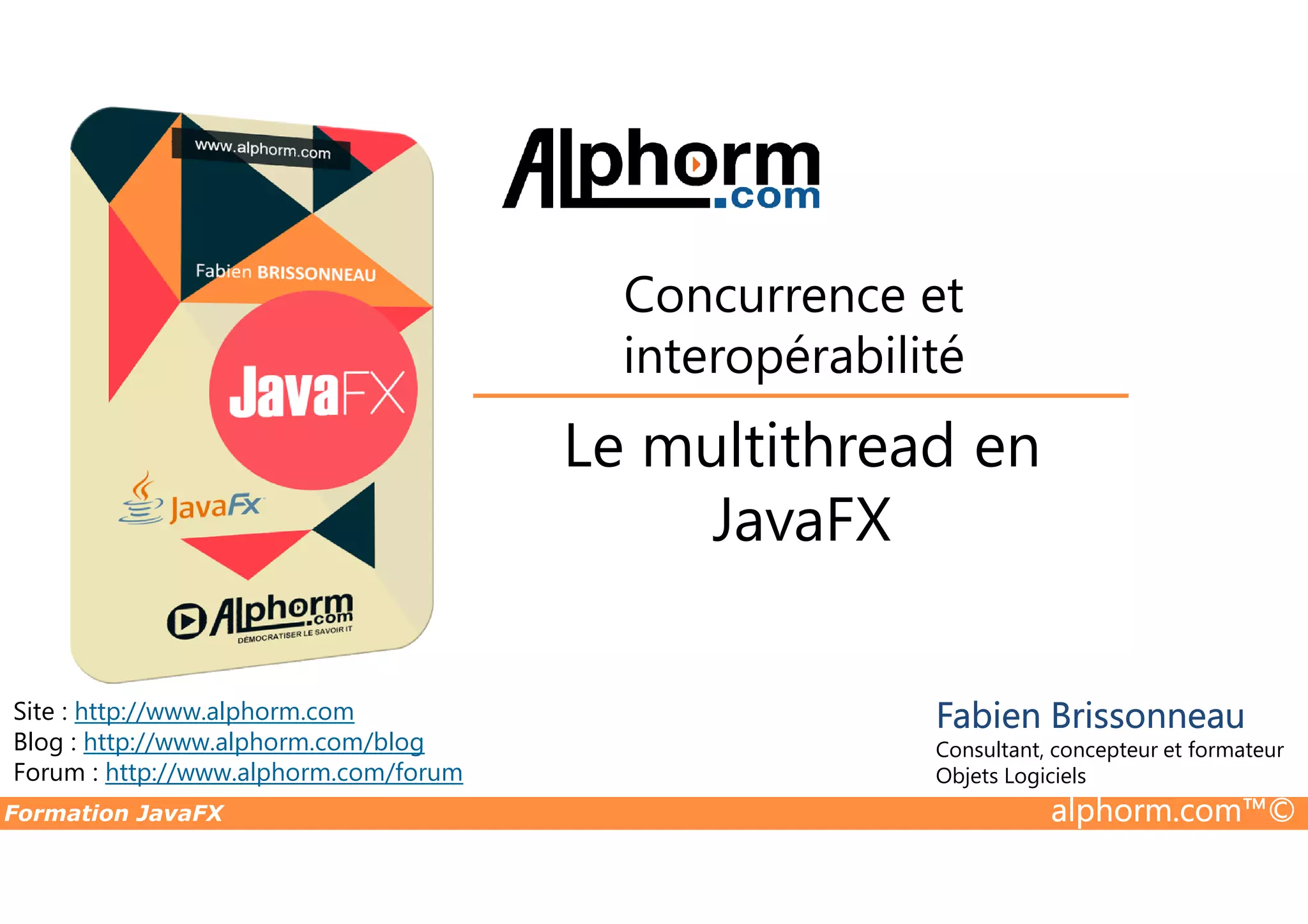 Le multithread en Concurrence et interopérabilité Formation JavaFX alphorm.com™© Site : http://www.alphorm.com Blog : http://www.alphorm.com/blog Forum : http://www.alphorm.com/forum Fabien Brissonneau Consultant, concepteur et formateur Objets Logiciels Le multithread en JavaFX 