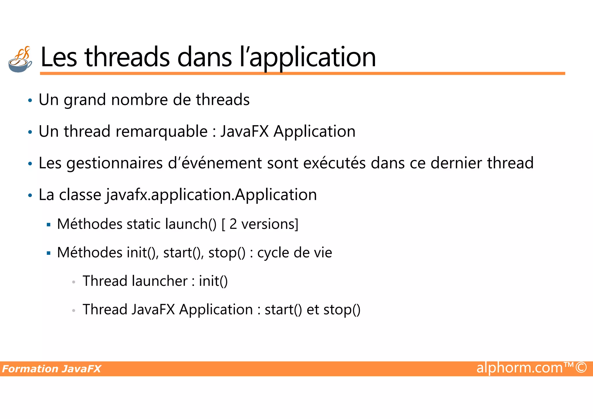 • Un grand nombre de threads • Un thread remarquable : JavaFX Application • Les gestionnaires d’événement sont exécutés dans ce dernier thread • La classe javafx.application.Application Les threads dans l’application Formation JavaFX alphorm.com™© Méthodes static launch() [ 2 versions] Méthodes init(), start(), stop() : cycle de vie • Thread launcher : init() • Thread JavaFX Application : start() et stop() 
