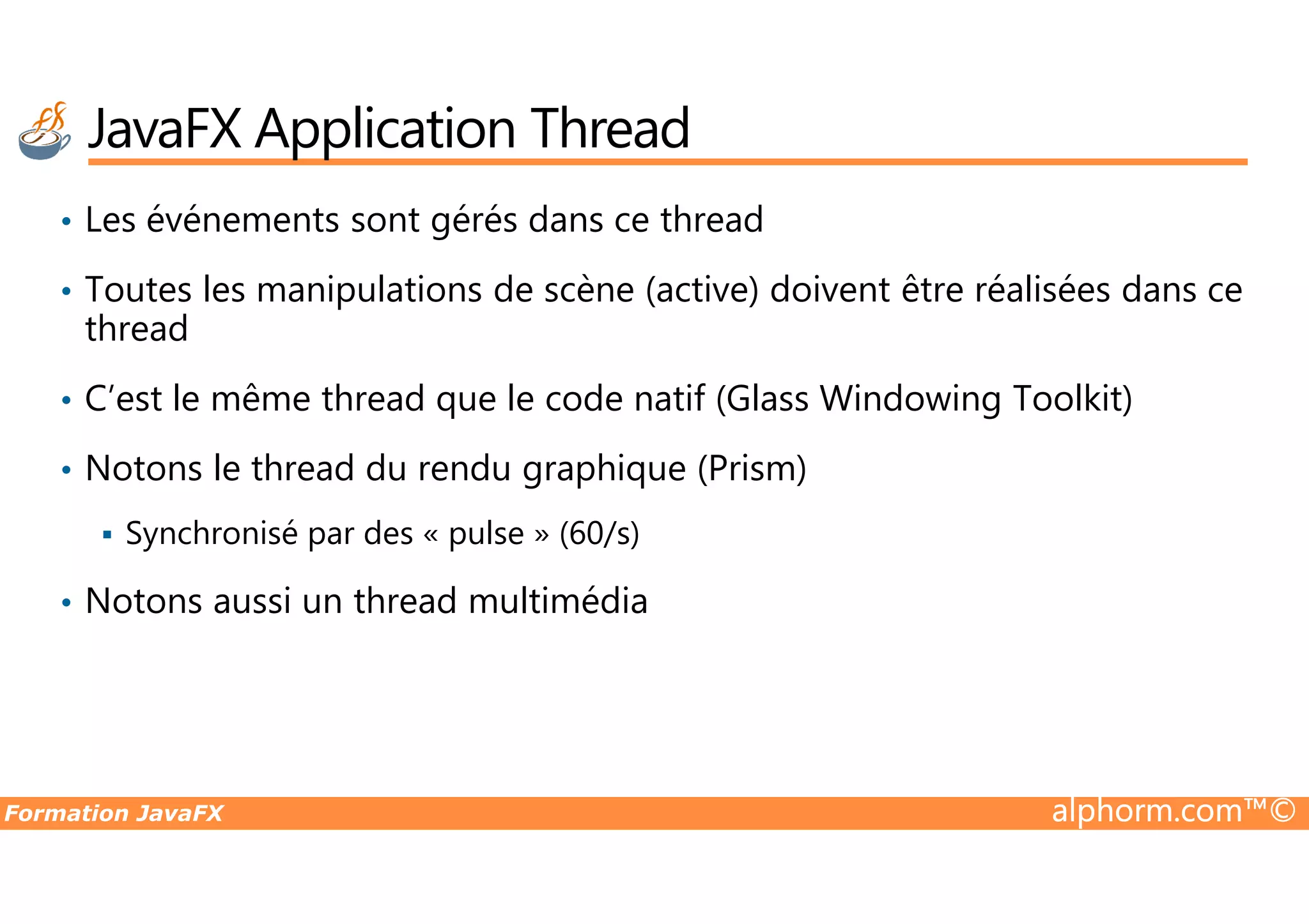 • Les événements sont gérés dans ce thread • Toutes les manipulations de scène (active) doivent être réalisées dans ce thread • C’est le même thread que le code natif (Glass Windowing Toolkit) • Notons le thread du rendu graphique (Prism) JavaFX Application Thread Formation JavaFX alphorm.com™© • Notons le thread du rendu graphique (Prism) Synchronisé par des « pulse » (60/s) • Notons aussi un thread multimédia 