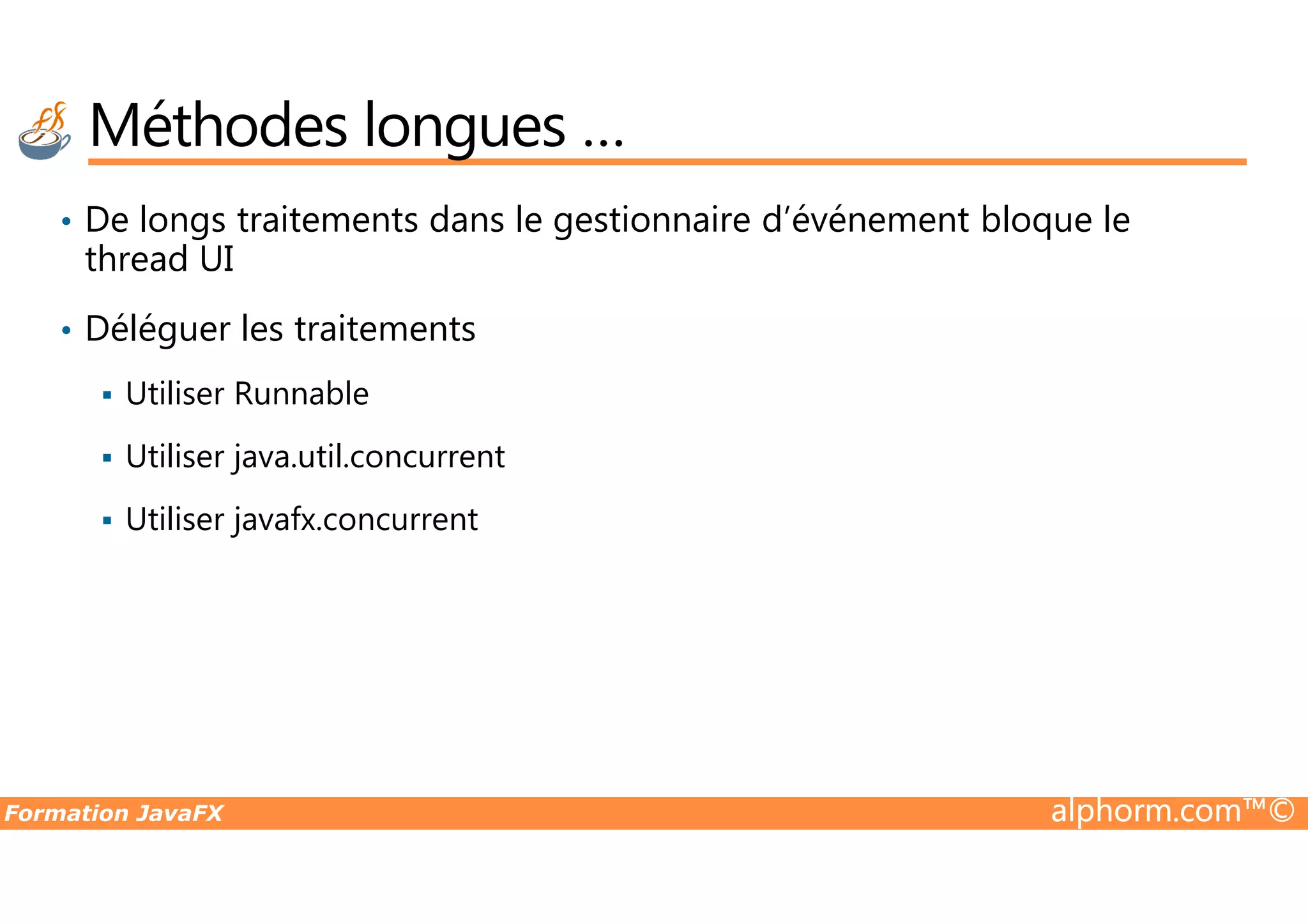 • De longs traitements dans le gestionnaire d’événement bloque le thread UI • Déléguer les traitements Utiliser Runnable Utiliser java.util.concurrent Méthodes longues … Formation JavaFX alphorm.com™© Utiliser java.util.concurrent Utiliser javafx.concurrent 