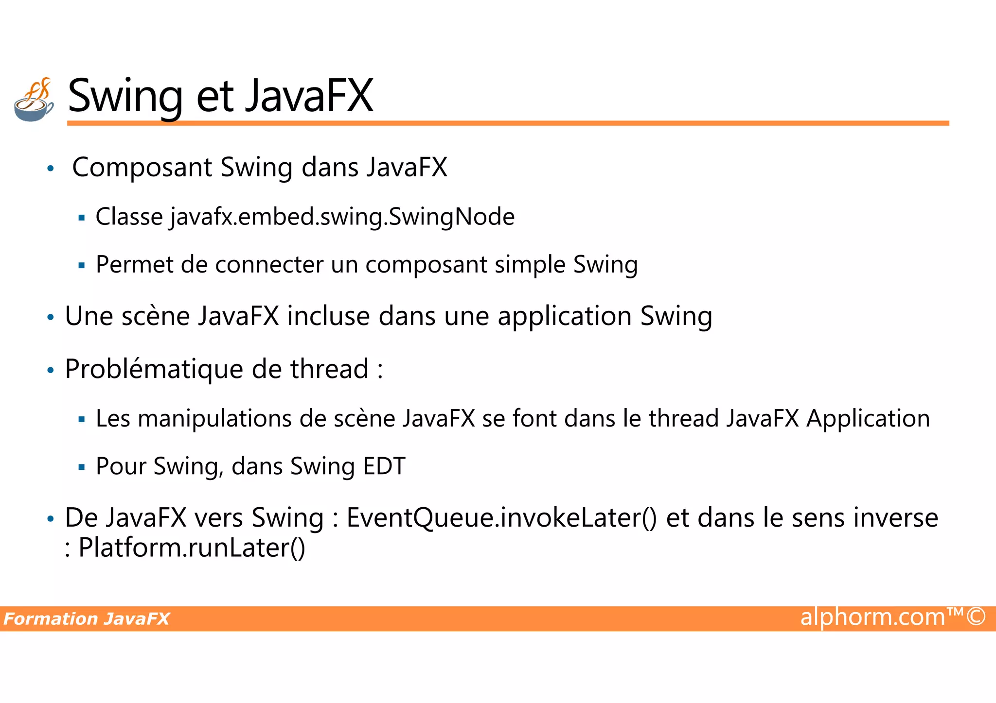 Swing et JavaFX • Composant Swing dans JavaFX Classe javafx.embed.swing.SwingNode Permet de connecter un composant simple Swing • Une scène JavaFX incluse dans une application Swing Problématique de thread : Formation JavaFX alphorm.com™© • Problématique de thread : Les manipulations de scène JavaFX se font dans le thread JavaFX Application Pour Swing, dans Swing EDT • De JavaFX vers Swing : EventQueue.invokeLater() et dans le sens inverse : Platform.runLater() 