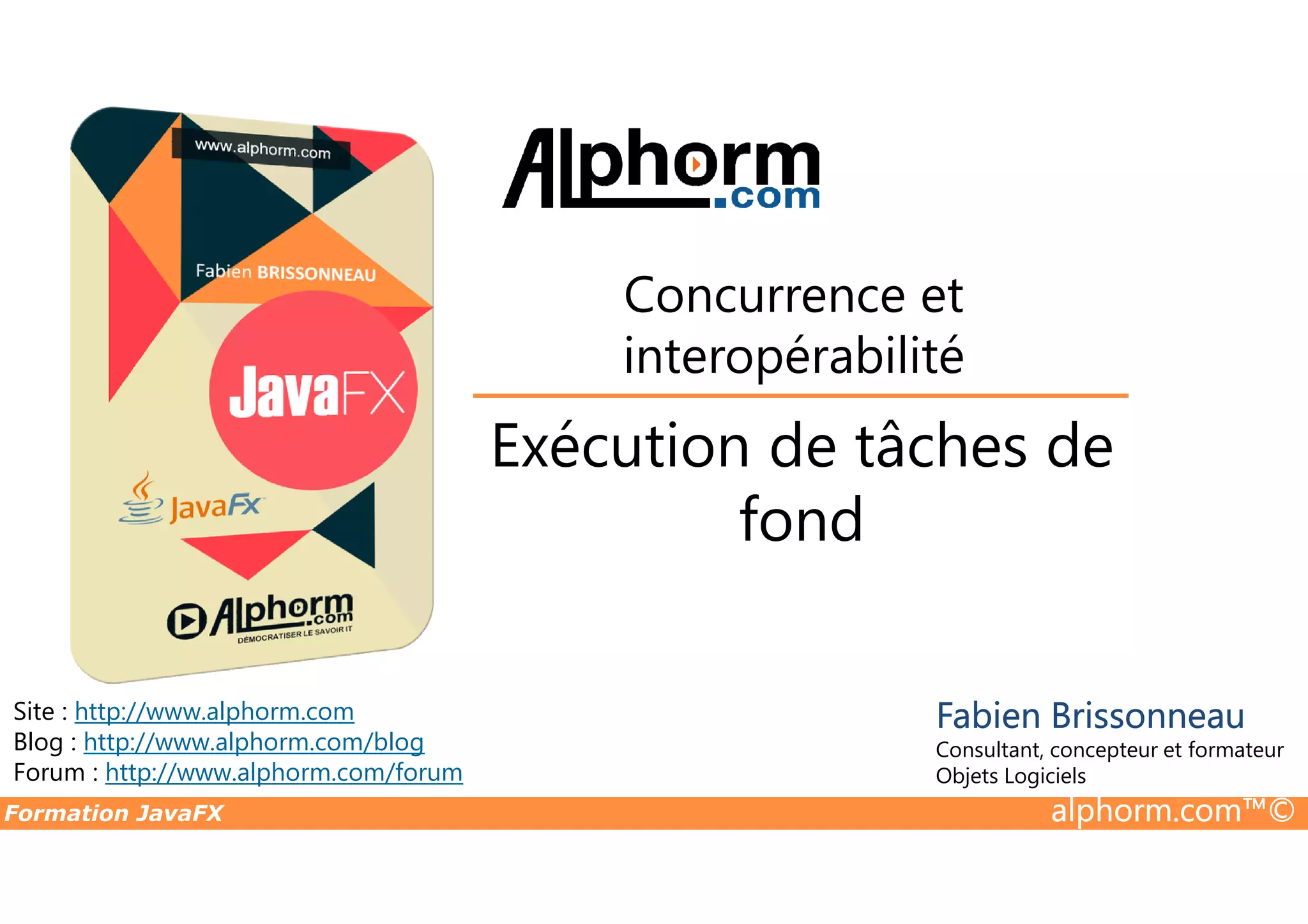 Exécution de tâches de Concurrence et interopérabilité Formation JavaFX alphorm.com™© Site : http://www.alphorm.com Blog : http://www.alphorm.com/blog Forum : http://www.alphorm.com/forum Fabien Brissonneau Consultant, concepteur et formateur Objets Logiciels Exécution de tâches de fond 