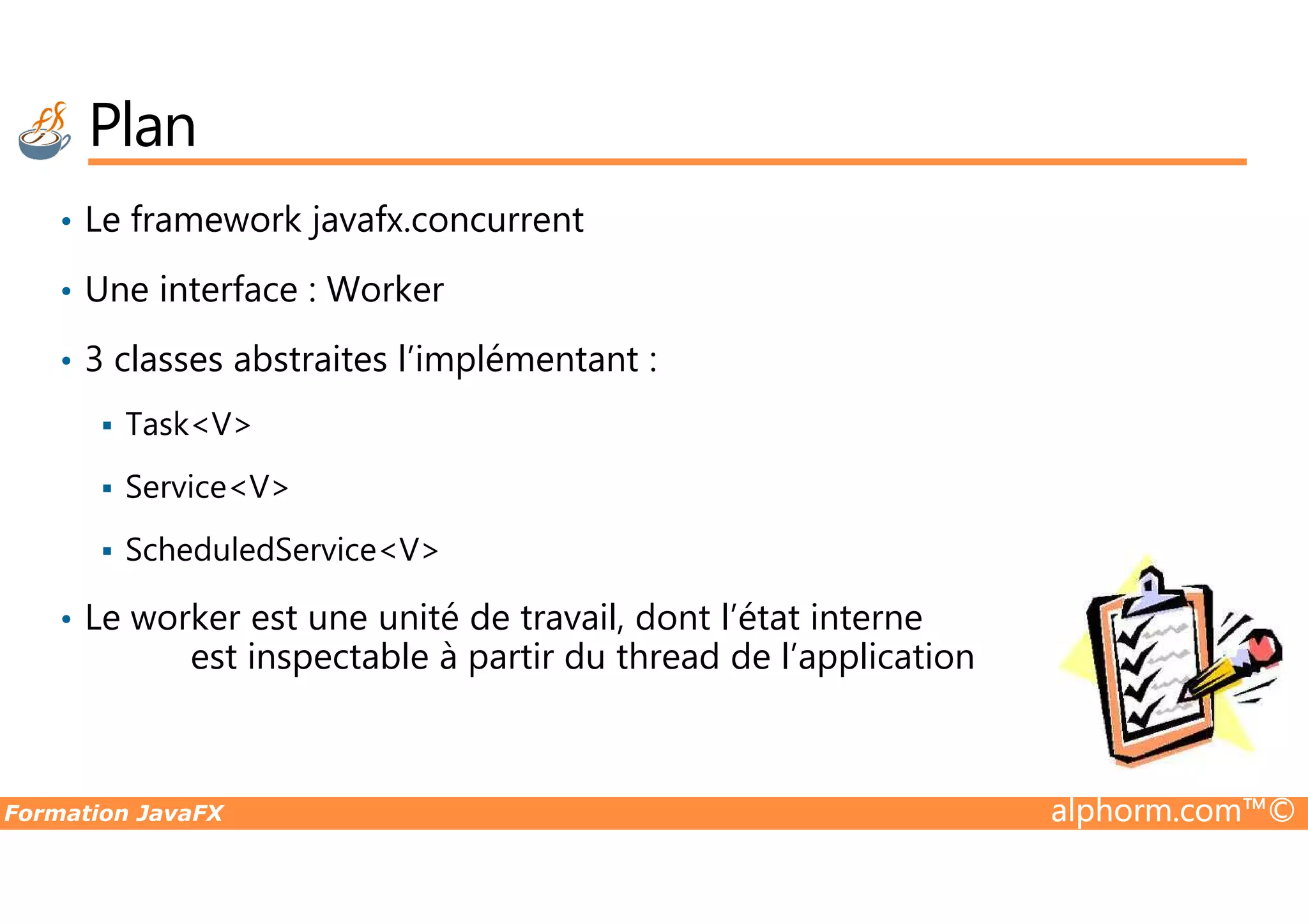 Plan • Le framework javafx.concurrent • Une interface : Worker • 3 classes abstraites l’implémentant : Task<V> Formation JavaFX alphorm.com™© Service<V> ScheduledService<V> • Le worker est une unité de travail, dont l’état interne est inspectable à partir du thread de l’application 