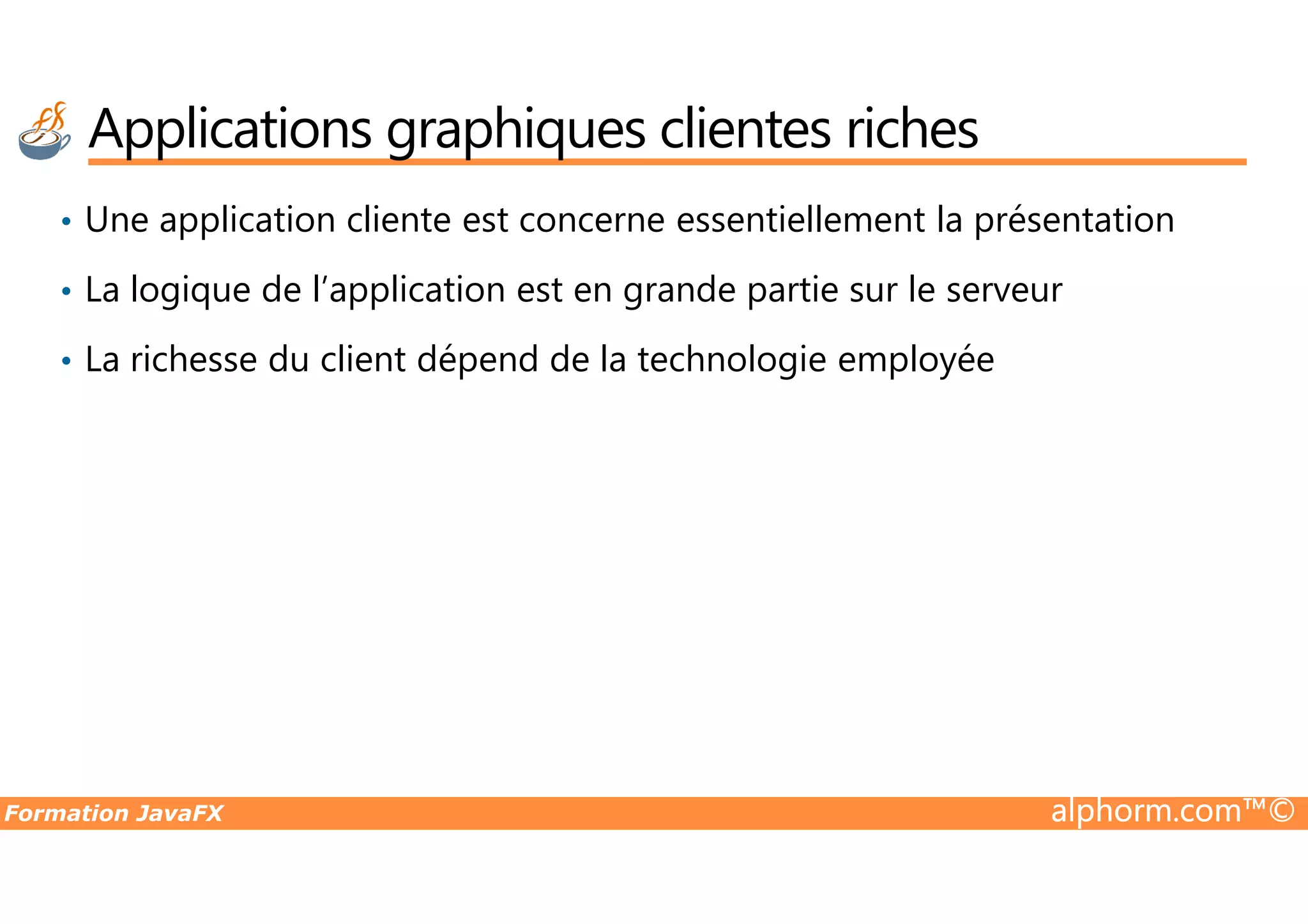 • Une application cliente est concerne essentiellement la présentation • La logique de l’application est en grande partie sur le serveur • La richesse du client dépend de la technologie employée Applications graphiques clientes riches Formation JavaFX alphorm.com™© 