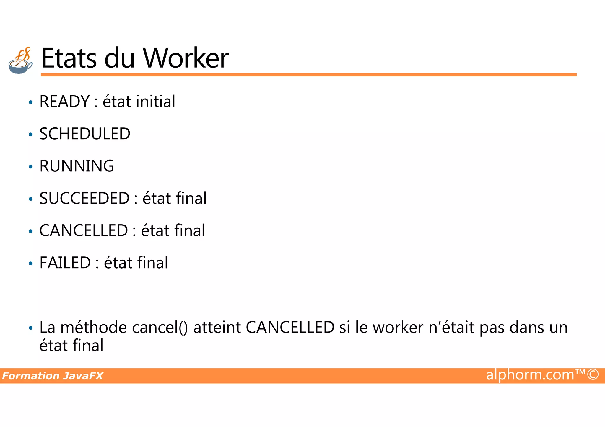 • READY : état initial • SCHEDULED • RUNNING • SUCCEEDED : état final Etats du Worker Formation JavaFX alphorm.com™© • CANCELLED : état final • FAILED : état final • La méthode cancel() atteint CANCELLED si le worker n’était pas dans un état final 