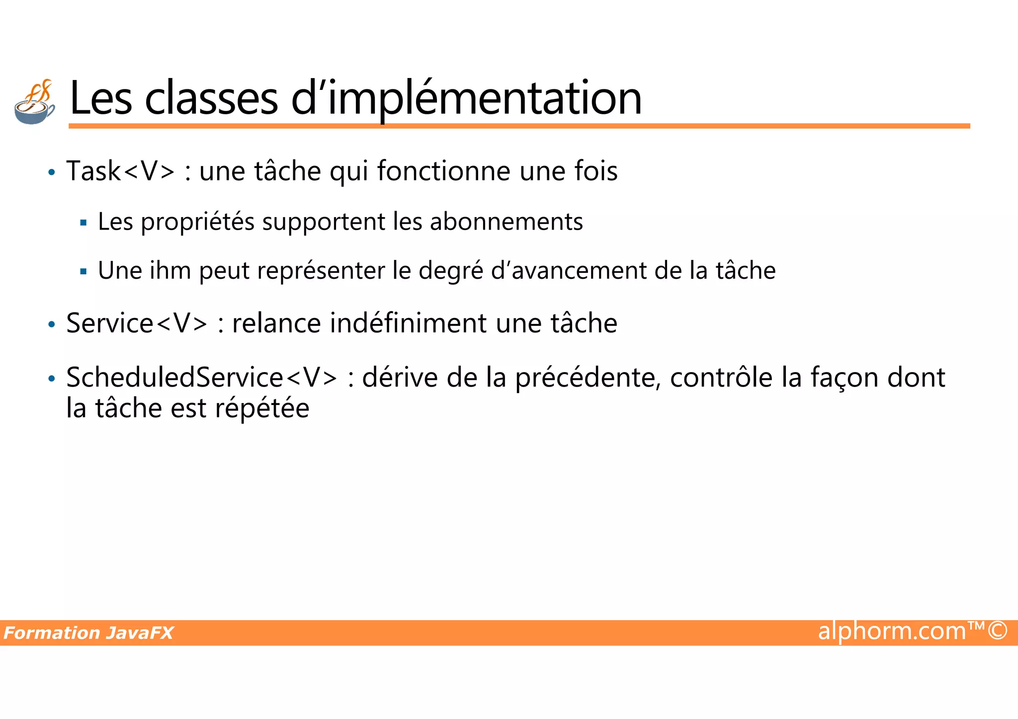 • Task<V> : une tâche qui fonctionne une fois Les propriétés supportent les abonnements Une ihm peut représenter le degré d’avancement de la tâche • Service<V> : relance indéfiniment une tâche ScheduledService<V> : dérive de la précédente, contrôle la façon dont Les classes d’implémentation Formation JavaFX alphorm.com™© • ScheduledService<V> : dérive de la précédente, contrôle la façon dont la tâche est répétée 