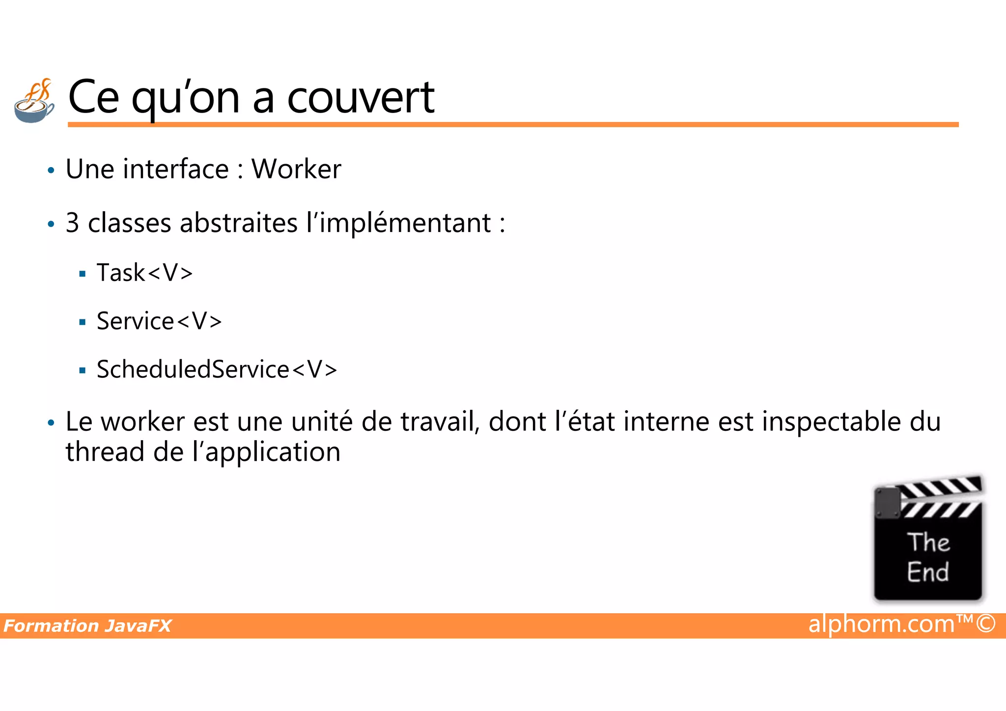 Ce qu’on a couvert • Une interface : Worker • 3 classes abstraites l’implémentant : Task<V> Service<V> ScheduledService<V> Formation JavaFX alphorm.com™© ScheduledService<V> • Le worker est une unité de travail, dont l’état interne est inspectable du thread de l’application 