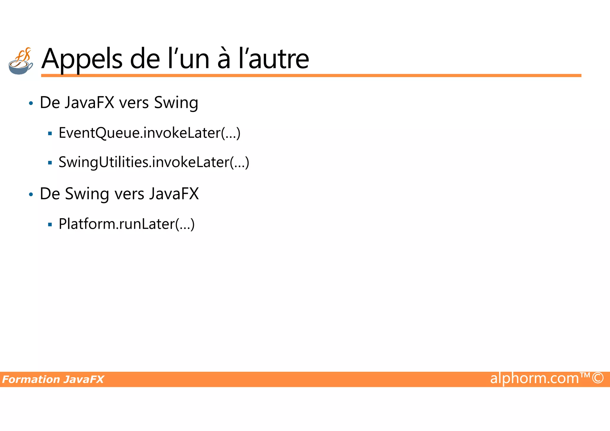 • De JavaFX vers Swing EventQueue.invokeLater(…) SwingUtilities.invokeLater(…) • De Swing vers JavaFX Platform.runLater(…) Appels de l’un à l’autre Formation JavaFX alphorm.com™© Platform.runLater(…) 