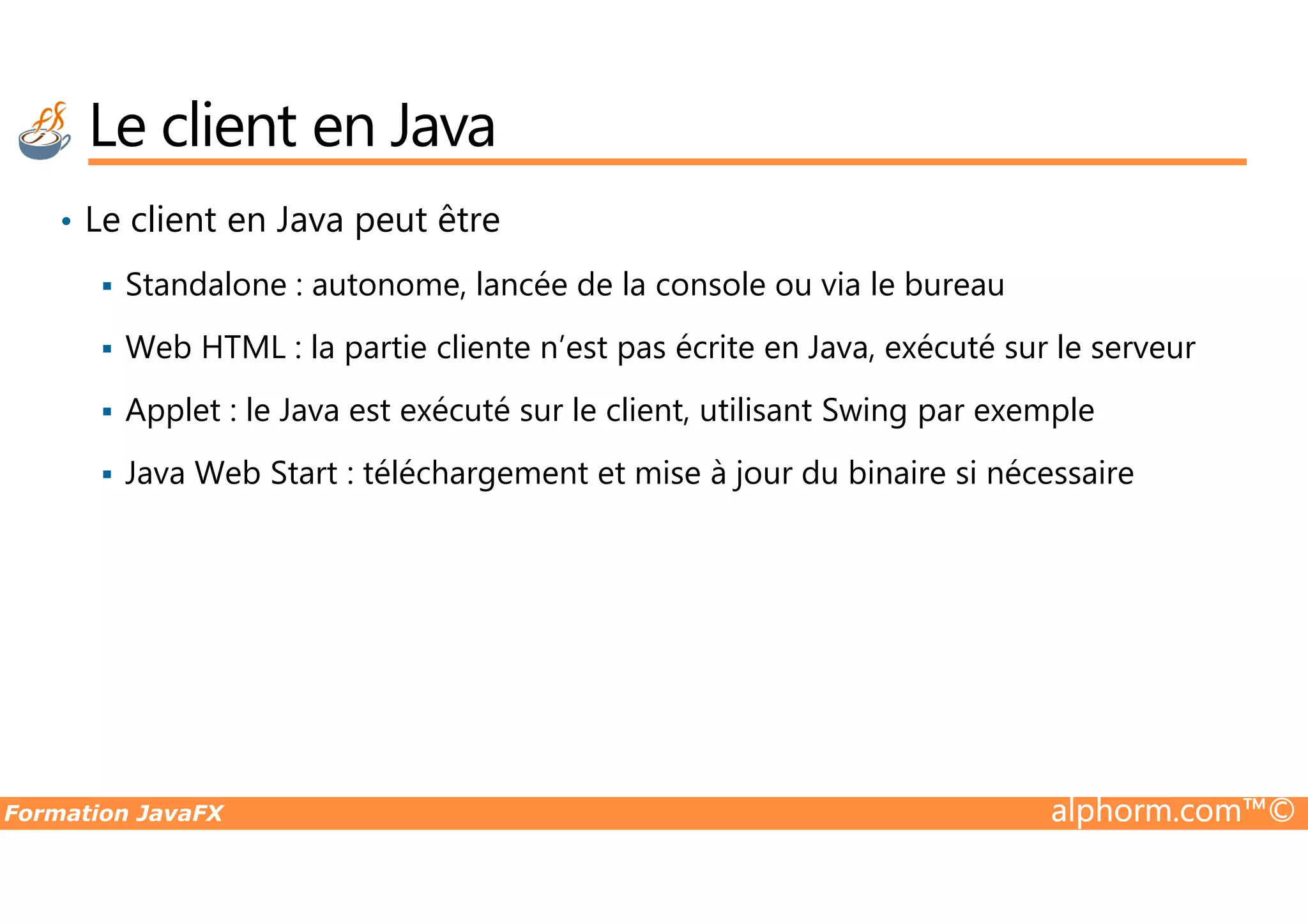 • Le client en Java peut être Standalone : autonome, lancée de la console ou via le bureau Web HTML : la partie cliente n’est pas écrite en Java, exécuté sur le serveur Applet : le Java est exécuté sur le client, utilisant Swing par exemple Java Web Start : téléchargement et mise à jour du binaire si nécessaire Le client en Java Formation JavaFX alphorm.com™© Java Web Start : téléchargement et mise à jour du binaire si nécessaire 