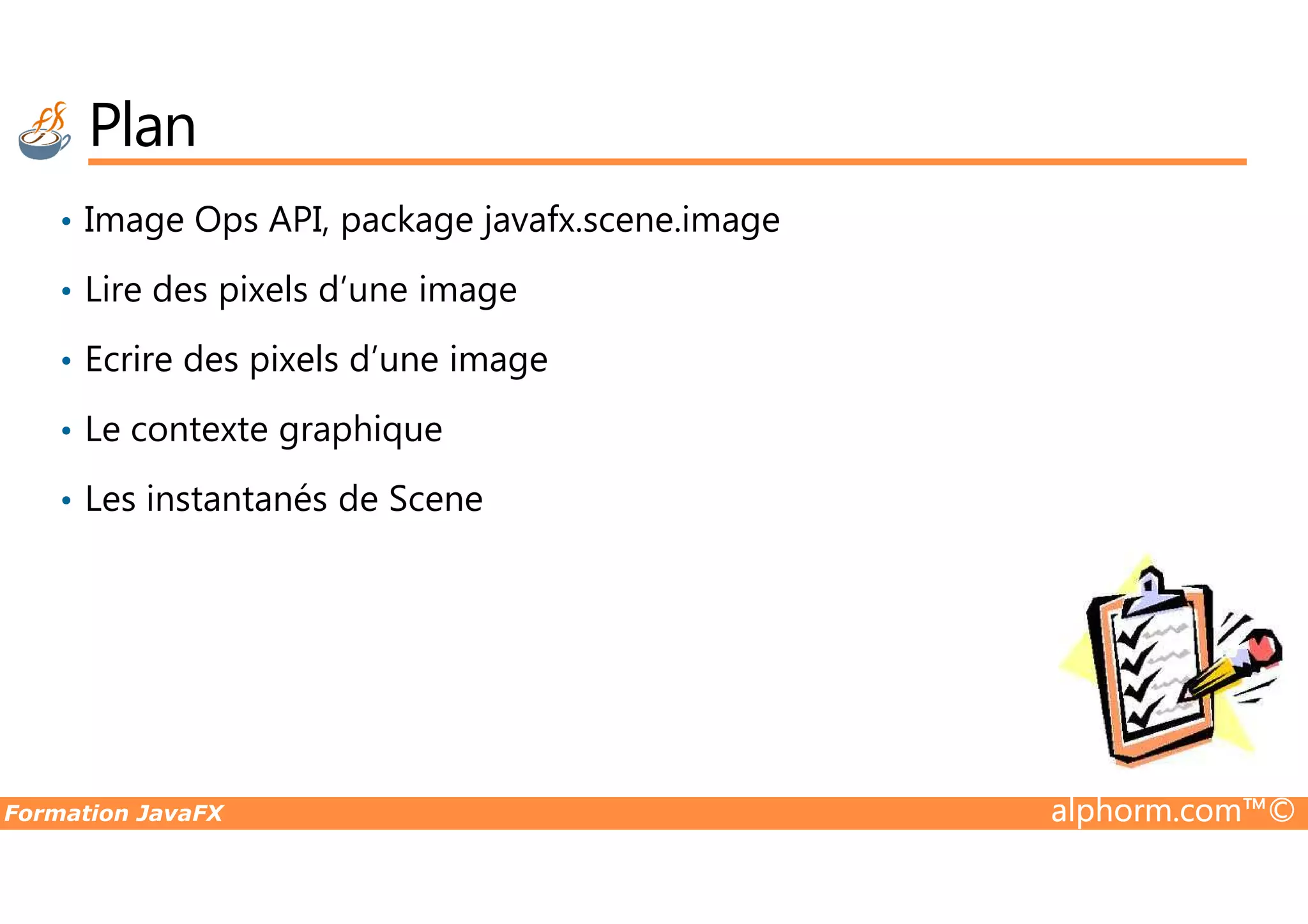 Plan • Image Ops API, package javafx.scene.image • Lire des pixels d’une image • Ecrire des pixels d’une image • Le contexte graphique Formation JavaFX alphorm.com™© • Les instantanés de Scene 