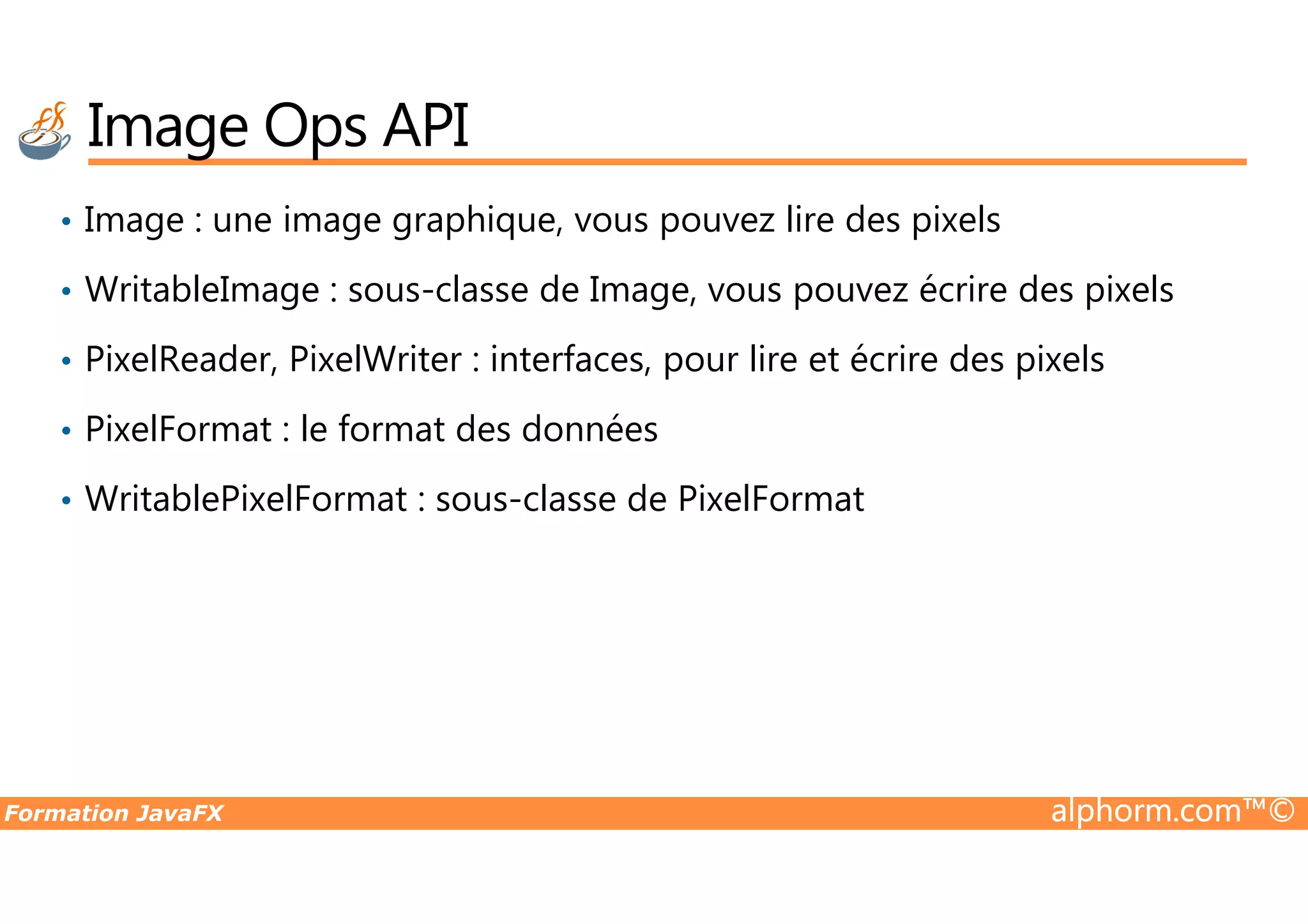 • Image : une image graphique, vous pouvez lire des pixels • WritableImage : sous-classe de Image, vous pouvez écrire des pixels • PixelReader, PixelWriter : interfaces, pour lire et écrire des pixels • PixelFormat : le format des données Image Ops API Formation JavaFX alphorm.com™© • WritablePixelFormat : sous-classe de PixelFormat 