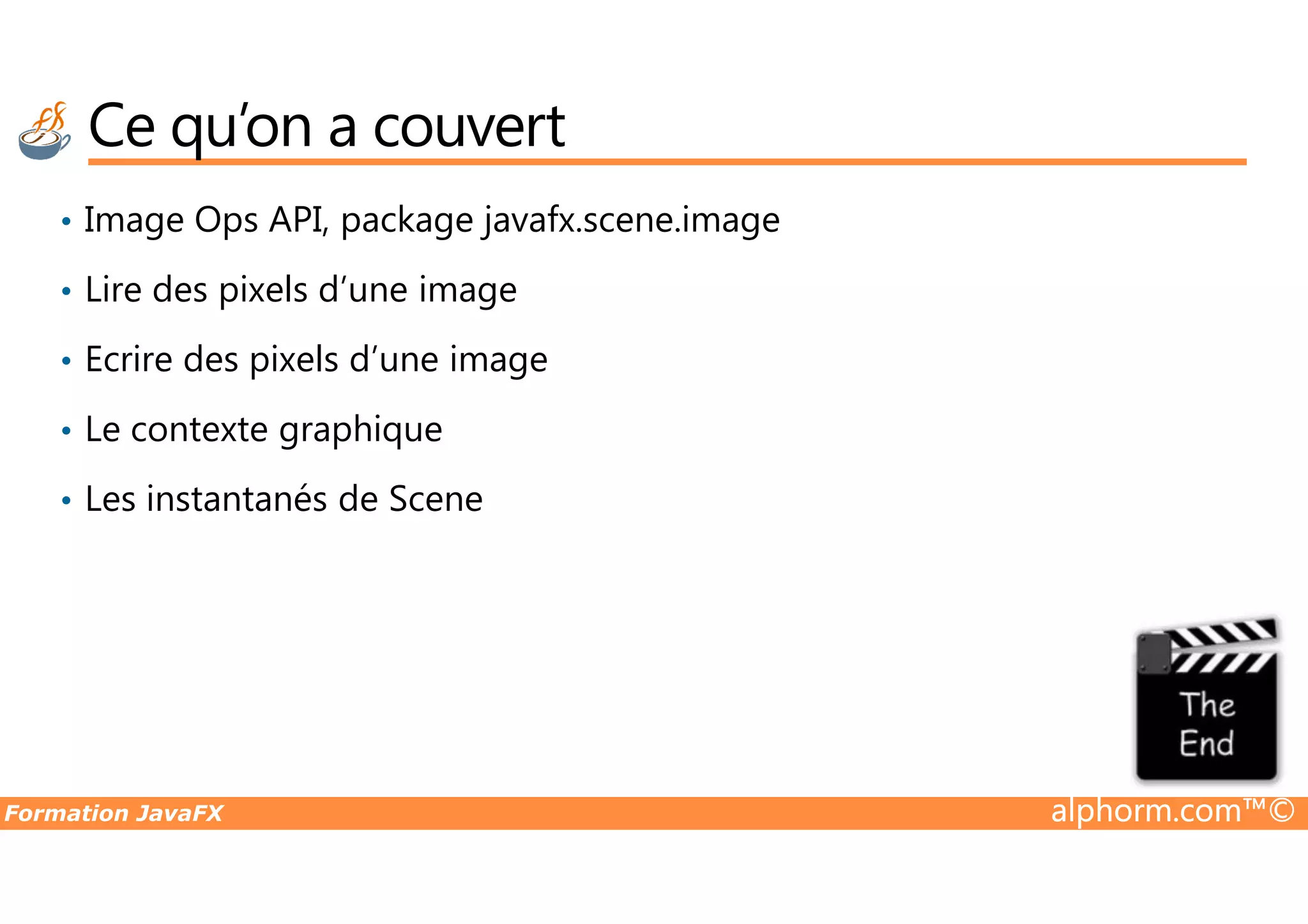 Ce qu’on a couvert • Image Ops API, package javafx.scene.image • Lire des pixels d’une image • Ecrire des pixels d’une image • Le contexte graphique Formation JavaFX alphorm.com™© • Les instantanés de Scene 