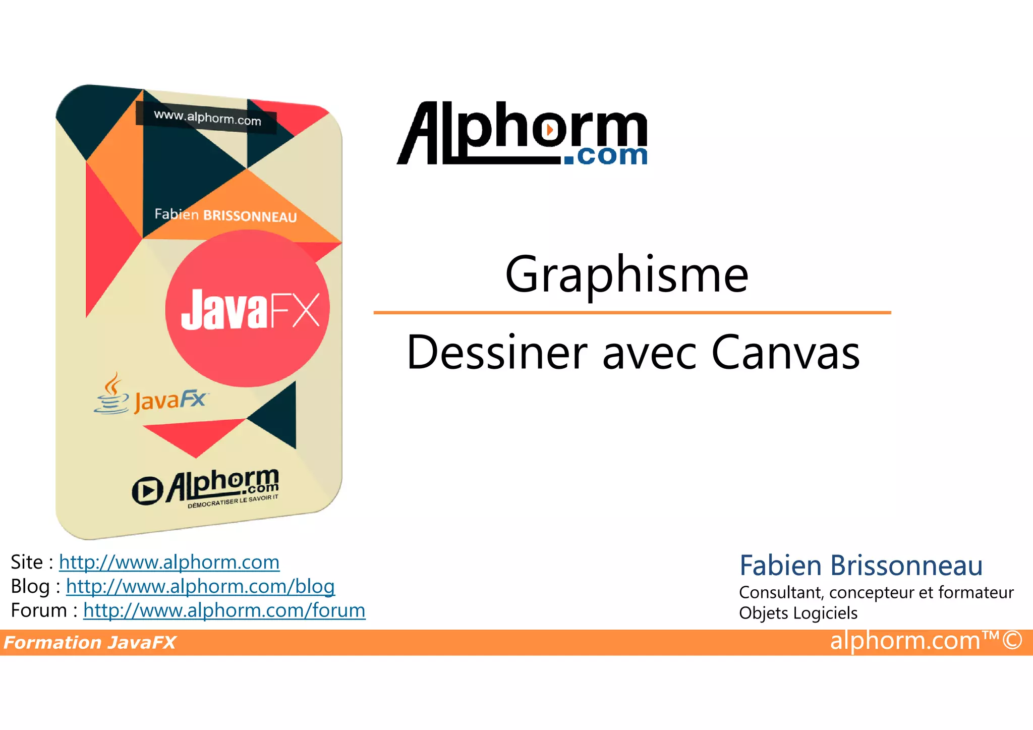 Dessiner avec Canvas Graphisme Formation JavaFX alphorm.com™© Site : http://www.alphorm.com Blog : http://www.alphorm.com/blog Forum : http://www.alphorm.com/forum Fabien Brissonneau Consultant, concepteur et formateur Objets Logiciels Dessiner avec Canvas 