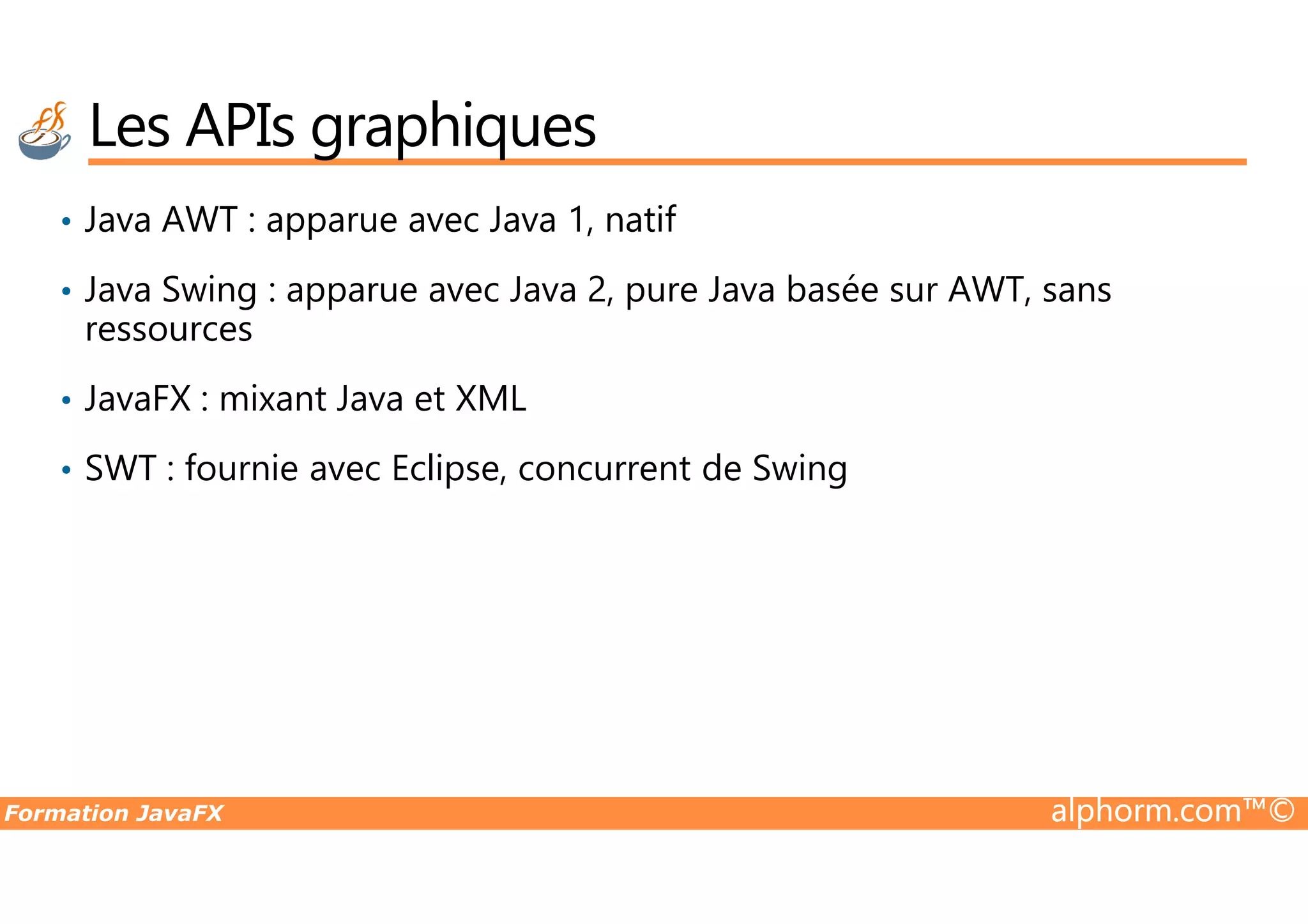• Java AWT : apparue avec Java 1, natif • Java Swing : apparue avec Java 2, pure Java basée sur AWT, sans ressources • JavaFX : mixant Java et XML • SWT : fournie avec Eclipse, concurrent de Swing Les APIs graphiques Formation JavaFX alphorm.com™© • SWT : fournie avec Eclipse, concurrent de Swing 