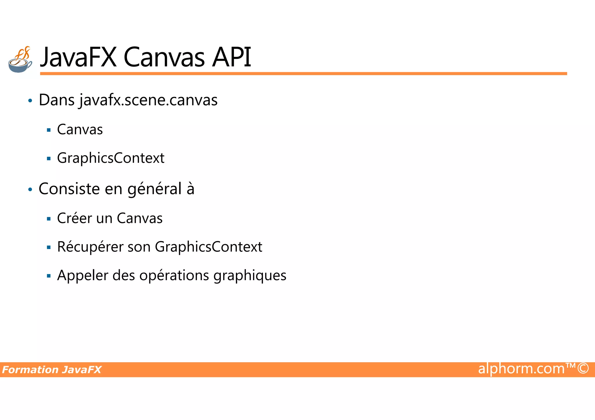 • Dans javafx.scene.canvas Canvas GraphicsContext • Consiste en général à Créer un Canvas JavaFX Canvas API Formation JavaFX alphorm.com™© Créer un Canvas Récupérer son GraphicsContext Appeler des opérations graphiques 