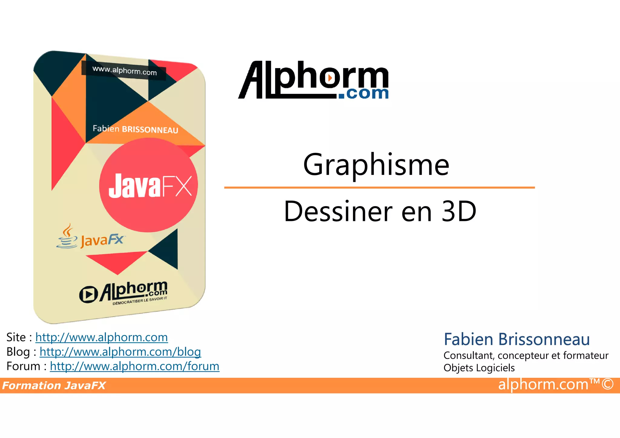 Dessiner en 3D Graphisme Formation JavaFX alphorm.com™© Site : http://www.alphorm.com Blog : http://www.alphorm.com/blog Forum : http://www.alphorm.com/forum Fabien Brissonneau Consultant, concepteur et formateur Objets Logiciels Dessiner en 3D 