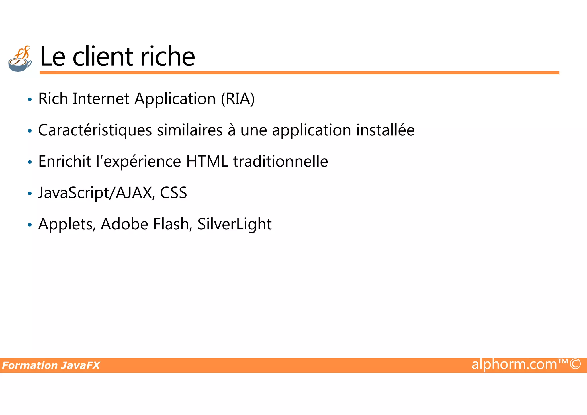 • Rich Internet Application (RIA) • Caractéristiques similaires à une application installée • Enrichit l’expérience HTML traditionnelle • JavaScript/AJAX, CSS Le client riche Formation JavaFX alphorm.com™© • Applets, Adobe Flash, SilverLight 